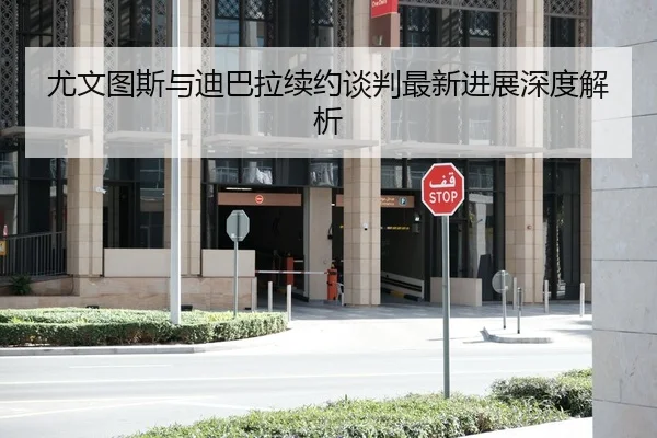 尤文图斯与迪巴拉续约谈判最新进展深度解析